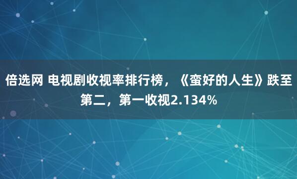倍选网 电视剧收视率排行榜，《蛮好的人生》跌至第二，第一收视2.134%