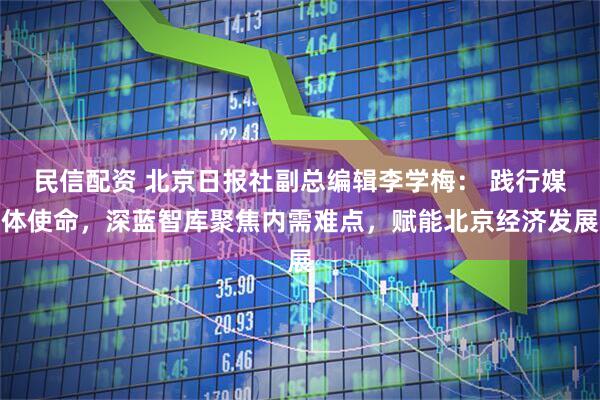 民信配资 北京日报社副总编辑李学梅： 践行媒体使命，深蓝智库聚焦内需难点，赋能北京经济发展