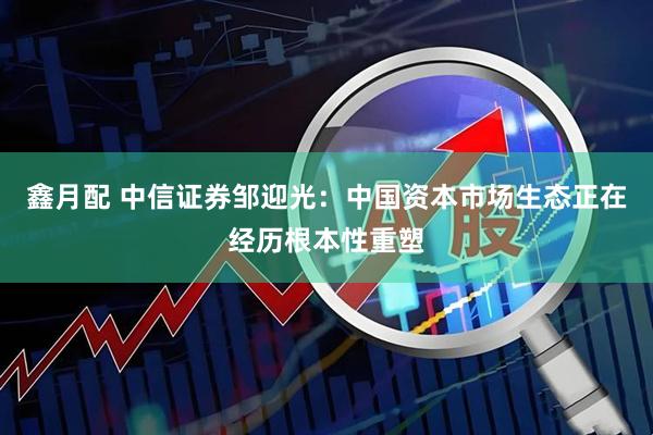 鑫月配 中信证券邹迎光：中国资本市场生态正在经历根本性重塑