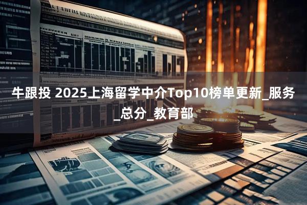 牛跟投 2025上海留学中介Top10榜单更新_服务_总分_教育部