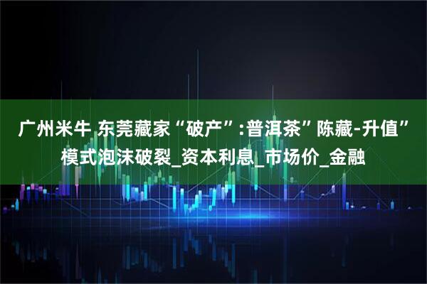 广州米牛 东莞藏家“破产”:普洱茶”陈藏-升值”模式泡沫破裂_资本利息_市场价_金融