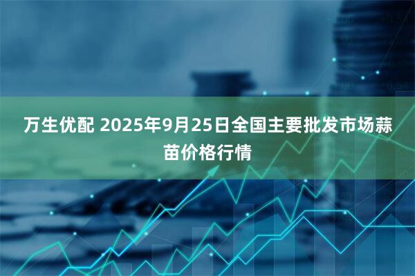 万生优配 2025年9月25日全国主要批发市场蒜苗价格行情