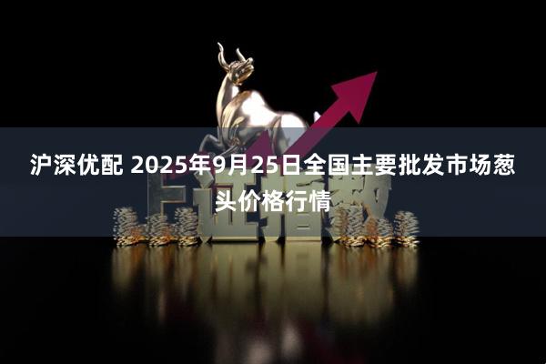 沪深优配 2025年9月25日全国主要批发市场葱头价格行情