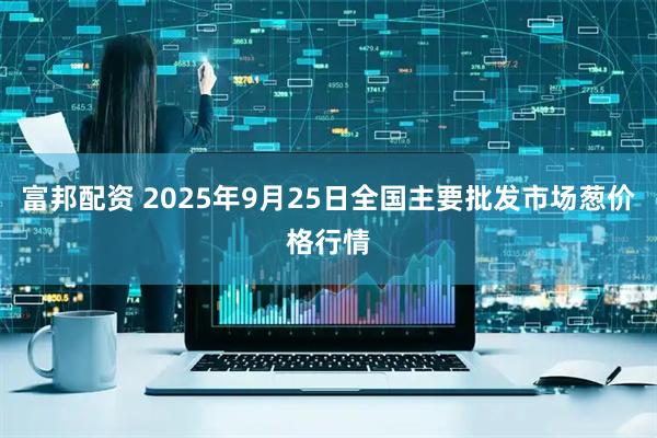 富邦配资 2025年9月25日全国主要批发市场葱价格行情