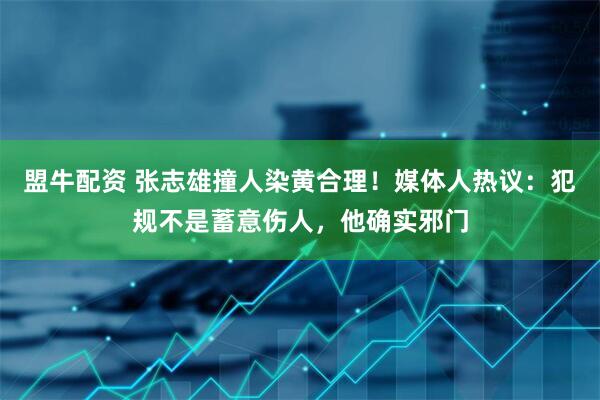 盟牛配资 张志雄撞人染黄合理！媒体人热议：犯规不是蓄意伤人，他确实邪门