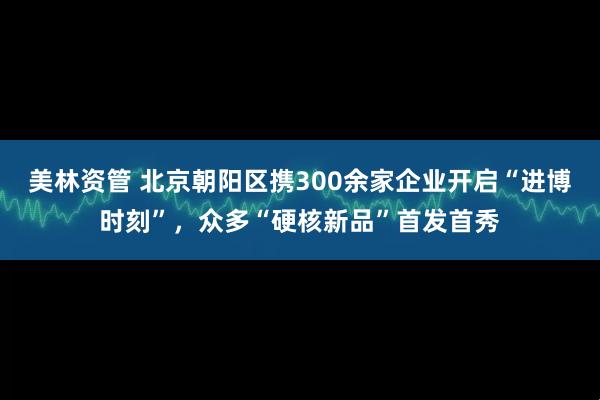 美林资管 北京朝阳区携300余家企业开启“进博时刻”，众多“硬核新品”首发首秀
