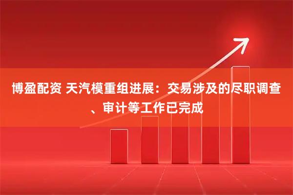 博盈配资 天汽模重组进展：交易涉及的尽职调查、审计等工作已完成