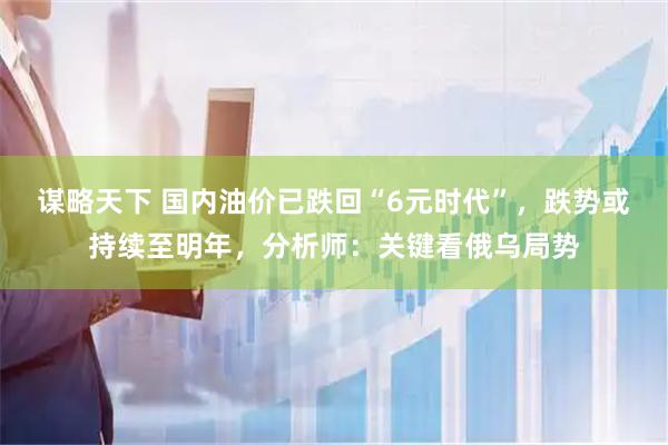 谋略天下 国内油价已跌回“6元时代”，跌势或持续至明年，分析师：关键看俄乌局势