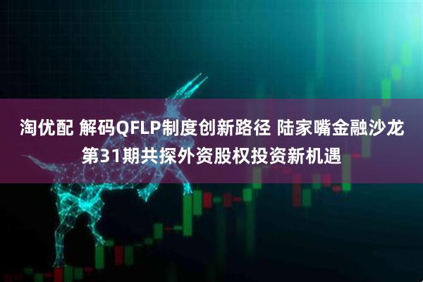 淘优配 解码QFLP制度创新路径 陆家嘴金融沙龙第31期共探外资股权投资新机遇
