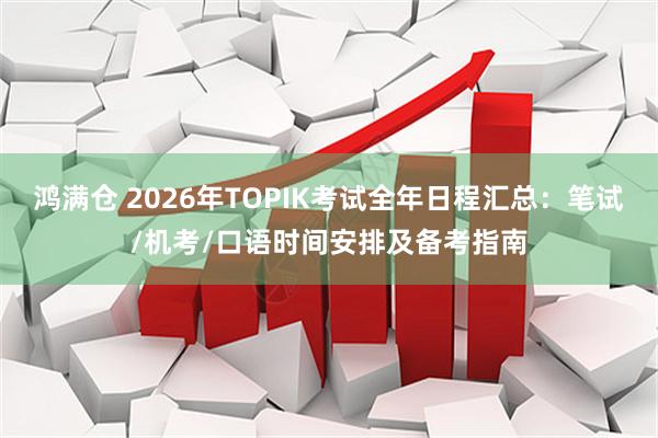 鸿满仓 2026年TOPIK考试全年日程汇总：笔试/机考/口语时间安排及备考指南