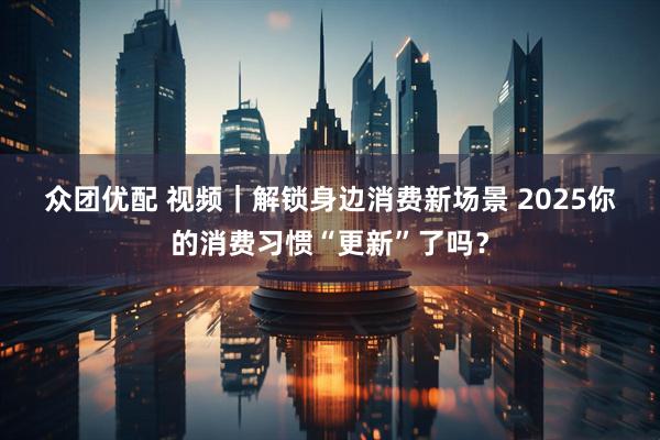 众团优配 视频｜解锁身边消费新场景&#32;2025你的消费习惯“更新”了吗？