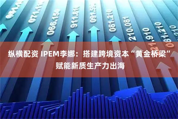 纵横配资 IPEM李娜：搭建跨境资本“黄金桥梁” 赋能新质生产力出海