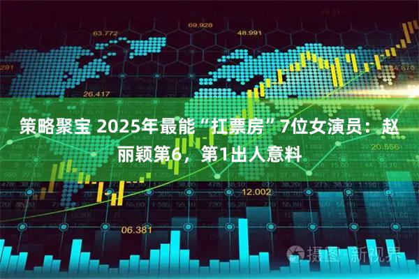 策略聚宝 2025年最能“扛票房”7位女演员：赵丽颖第6，第1出人意料