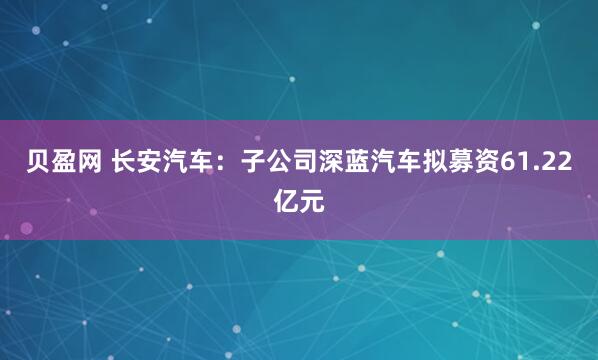 贝盈网 长安汽车：子公司深蓝汽车拟募资61.22亿元