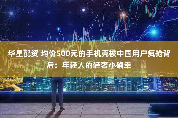 华星配资 均价500元的手机壳被中国用户疯抢背后：年轻人的轻奢小确幸