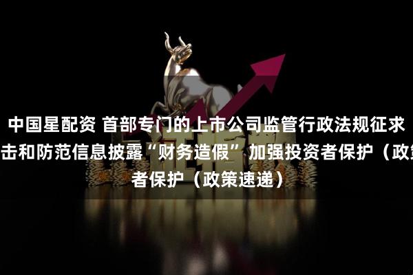 中国星配资 首部专门的上市公司监管行政法规征求意见 打击和防范信息披露“财务造假” 加强投资者保护（政策速递）