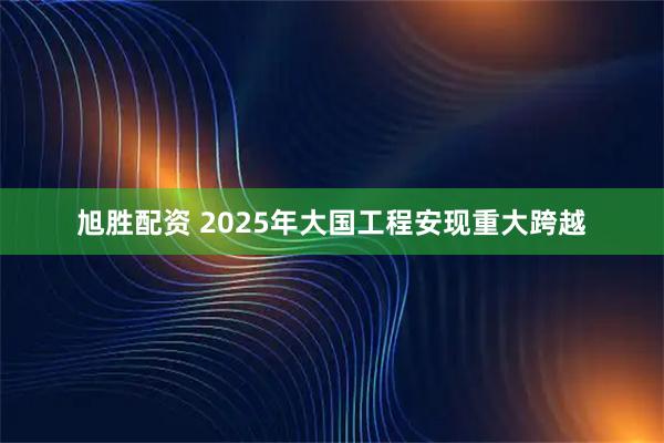旭胜配资 2025年大国工程安现重大跨越