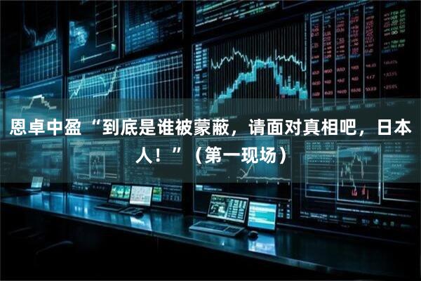 恩卓中盈 “到底是谁被蒙蔽，请面对真相吧，日本人！”（第一现场）