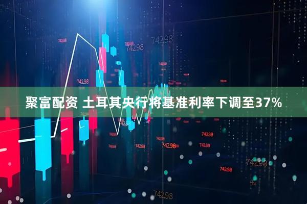 聚富配资 土耳其央行将基准利率下调至37%
