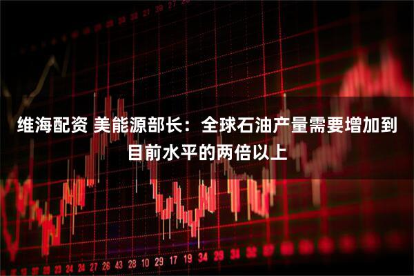 维海配资 美能源部长：全球石油产量需要增加到目前水平的两倍以上