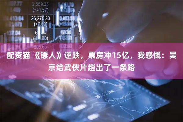 配资猫 《镖人》逆跌，票房冲15亿，我感慨：吴京给武侠片趟出了一条路