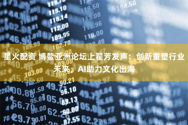 星火配资 博鳌亚洲论坛上翟芳发声：创新重塑行业未来，AI助力文化出海