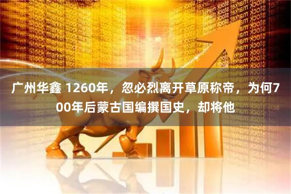 广州华鑫 1260年，忽必烈离开草原称帝，为何700年后蒙古国编撰国史，却将他