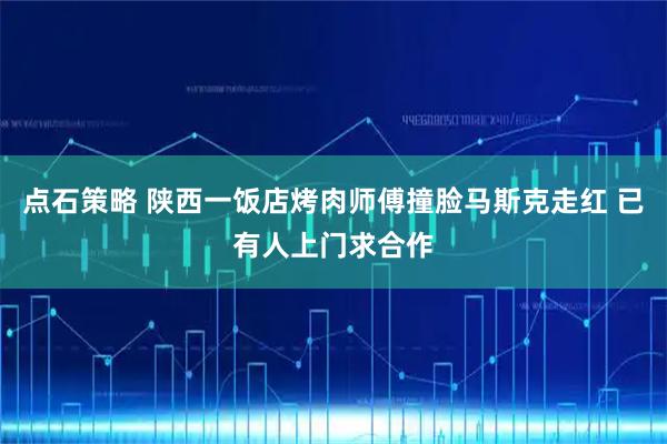 点石策略 陕西一饭店烤肉师傅撞脸马斯克走红 已有人上门求合作